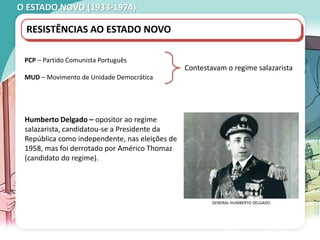 O ESTADO NOVO (1933-1974)
RESISTÊNCIAS AO ESTADO NOVO
PCP – Partido Comunista Português
MUD – Movimento de Unidade Democrática
Contestavam o regime salazarista
Humberto Delgado – opositor ao regime
salazarista, candidatou-se a Presidente da
República como independente, nas eleições de
1958, mas foi derrotado por Américo Thomaz
(candidato do regime).
GENERAL HUMBERTO DELGADO
 