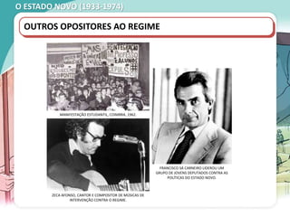 O ESTADO NOVO (1933-1974)
OUTROS OPOSITORES AO REGIME
MANIFESTAÇÃO ESTUDANTIL, COIMBRA, 1962.
FRANCISCO SÁ CARNEIRO LIDEROU UM
GRUPO DE JOVENS DEPUTADOS CONTRA AS
POLÍTICAS DO ESTADO NOVO.
ZECA AFONSO, CANTOR E COMPOSITOR DE MÚSICAS DE
INTERVENÇÃO CONTRA O REGIME.
 