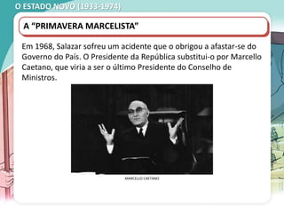 O ESTADO NOVO (1933-1974)
MANIFESTAÇÃO ESTUDANTIL, COIMBRA, 1962.
A “PRIMAVERA MARCELISTA”
Em 1968, Salazar sofreu um acidente que o obrigou a afastar-se do
Governo do País. O Presidente da República substitui-o por Marcello
Caetano, que viria a ser o último Presidente do Conselho de
Ministros.
MARCELLO CAETANO
 
