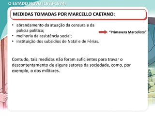 O ESTADO NOVO (1933-1974)
MANIFESTAÇÃO ESTUDANTIL, COIMBRA, 1962.
MEDIDAS TOMADAS POR MARCELLO CAETANO:
• abrandamento da atuação da censura e da
polícia política;
• melhoria da assistência social;
• instituição dos subsídios de Natal e de Férias.
“Primavera Marcelista”
Contudo, tais medidas não foram suficientes para travar o
descontentamento de alguns setores da sociedade, como, por
exemplo, o dos militares.
 