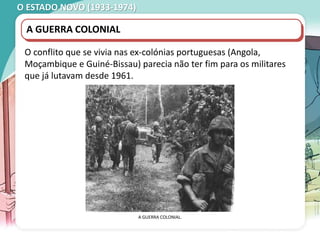 O ESTADO NOVO (1933-1974)
MANIFESTAÇÃO ESTUDANTIL, COIMBRA, 1962.
A GUERRA COLONIAL
O conflito que se vivia nas ex-colónias portuguesas (Angola,
Moçambique e Guiné-Bissau) parecia não ter fim para os militares
que já lutavam desde 1961.
A GUERRA COLONIAL.
 