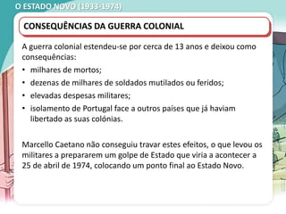 O ESTADO NOVO (1933-1974)
CONSEQUÊNCIAS DA GUERRA COLONIAL
A guerra colonial estendeu-se por cerca de 13 anos e deixou como
consequências:
• milhares de mortos;
• dezenas de milhares de soldados mutilados ou feridos;
• elevadas despesas militares;
• isolamento de Portugal face a outros países que já haviam
libertado as suas colónias.
Marcello Caetano não conseguiu travar estes efeitos, o que levou os
militares a prepararem um golpe de Estado que viria a acontecer a
25 de abril de 1974, colocando um ponto final ao Estado Novo.
 
