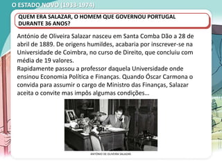 O ESTADO NOVO (1933-1974)
António de Oliveira Salazar nasceu em Santa Comba Dão a 28 de
abril de 1889. De origens humildes, acabaria por inscrever-se na
Universidade de Coimbra, no curso de Direito, que concluiu com
média de 19 valores.
Rapidamente passou a professor daquela Universidade onde
ensinou Economia Política e Finanças. Quando Óscar Carmona o
convida para assumir o cargo de Ministro das Finanças, Salazar
aceita o convite mas impôs algumas condições…
ANTÓNIO DE OLIVEIRA SALAZAR.
QUEM ERA SALAZAR, O HOMEM QUE GOVERNOU PORTUGAL
DURANTE 36 ANOS?
 