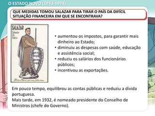 O ESTADO NOVO (1933-1974)
• aumentou os impostos, para garantir mais
dinheiro ao Estado;
• diminuiu as despesas com saúde, educação
e assistência social;
• reduziu os salários dos funcionários
públicos;
• incentivou as exportações.
QUE MEDIDAS TOMOU SALAZAR PARA TIRAR O PAÍS DA DIFÍCIL
SITUAÇÃO FINANCEIRA EM QUE SE ENCONTRAVA?
Em pouco tempo, equilibrou as contas públicas e reduziu a dívida
portuguesa.
Mais tarde, em 1932, é nomeado presidente do Conselho de
Ministros (chefe do Governo).
 