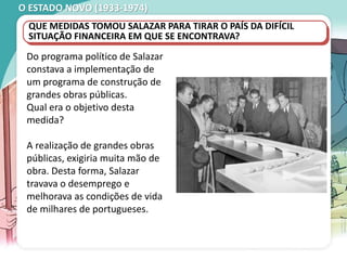 O ESTADO NOVO (1933-1974)
QUE MEDIDAS TOMOU SALAZAR PARA TIRAR O PAÍS DA DIFÍCIL
SITUAÇÃO FINANCEIRA EM QUE SE ENCONTRAVA?
Do programa político de Salazar
constava a implementação de
um programa de construção de
grandes obras públicas.
Qual era o objetivo desta
medida?
A realização de grandes obras
públicas, exigiria muita mão de
obra. Desta forma, Salazar
travava o desemprego e
melhorava as condições de vida
de milhares de portugueses.
 