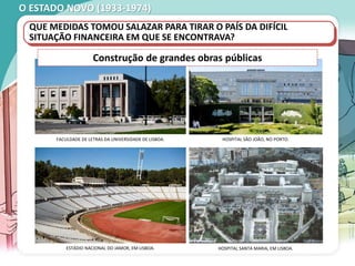 O ESTADO NOVO (1933-1974)
QUE MEDIDAS TOMOU SALAZAR PARA TIRAR O PAÍS DA DIFÍCIL
SITUAÇÃO FINANCEIRA EM QUE SE ENCONTRAVA?
FACULDADE DE LETRAS DA UNIVERSIDADE DE LISBOA.
ESTÁDIO NACIONAL DO JAMOR, EM LISBOA.
HOSPITAL SÃO JOÃO, NO PORTO.
HOSPITAL SANTA MARIA, EM LISBOA.
Construção de grandes obras públicas
 