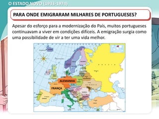 O ESTADO NOVO (1933-1974)
Apesar do esforço para a modernização do País, muitos portugueses
continuavam a viver em condições difíceis. A emigração surgia como
uma possibilidade de vir a ter uma vida melhor.
PARA ONDE EMIGRARAM MILHARES DE PORTUGUESES?
FRANÇA
ALEMANHA
 