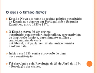 O QUE É O ESTADO NOVO?
   Estado Novo é o nome do regime político autoritário
    de Estado que vigorou em Portugal, sob a Segunda
    República, entre 1933 e 1974.

   O Estado novo foi um regime
    autoritário, conservador, nacionalista, corporativista
    de inspiração fascista, parcialmente católica e
    tradicionalista, de cariz
    antiliberal, antiparlamentarista, anticomunista
    e colonialista.

   Iniciou em 1933, com a aprovação de uma
    nova constituição.

   Foi derrubado pela Revolução do 25 de Abril de 1974
    – Revolução dos cravos.
 
