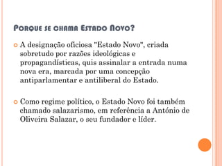 PORQUE SE CHAMA ESTADO NOVO?
   A designação oficiosa "Estado Novo", criada
    sobretudo por razões ideológicas e
    propagandísticas, quis assinalar a entrada numa
    nova era, marcada por uma concepção
    antiparlamentar e antiliberal do Estado.

   Como regime político, o Estado Novo foi também
    chamado salazarismo, em referência a António de
    Oliveira Salazar, o seu fundador e líder.
 
