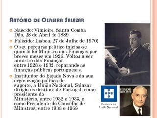 ANTÓNIO DE OLIVEIRA SALAZAR
   Nascido: Vimieiro, Santa Comba
    Dão, 28 de Abril de 1889
   Falecido: Lisboa, 27 de Julho de 1970)
   O seu percurso político iniciou-se
    quando foi Ministro das Finanças por
    breves meses em 1926. Voltou a ser
    ministro das Finanças
    entre 1928 e 1932, reparando as
    finanças públicas portuguesas.
   Instituidor do Estado Novo e da sua
    organização política de
    suporte, a União Nacional, Salazar
    dirigiu os destinos de Portugal, como
    presidente do
    Ministério, entre 1932 e 1933, e
    como Presidente do Conselho de          Bandeira da
    Ministros, entre 1933 e 1968.          União Nacional
 