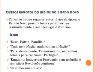 OUTROS ASPECTOS DO REGIME DO ESTADO NOVO
   Tal como outros regimes autoritários da época, o
    Estado Novo possuía lemas para mostrar
    resumidamente a sua ideologia e doutrina;

    LEMAS
 "Deus, Pátria, Família."
 "Tudo pela Nação, nada contra a Nação."

 "Persistentemente, Teimosamente, não somos
  demais para continuar Portugal"
 "Enquanto houver um Português sem trabalho e
  sem pão a Revolução continua"
 "Orgulhosamente sós"
 