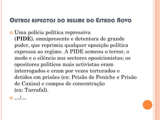 OUTROS ASPECTOS DO REGIME DO ESTADO NOVO
 Uma polícia política repressiva
  (PIDE), omnipresente e detentora de grande
  poder, que reprimia qualquer oposição política
  expressa ao regime. A PIDE semeou o terror, o
  medo e o silêncio nos sectores oposicionistas; os
  opositores políticos mais activistas eram
  interrogados e eram por vezes torturados e
  detidos em prisões (ex: Prisão de Peniche e Prisão
  de Caxias) e campos de concentração
  (ex: Tarrafal).
 …/…
 