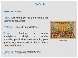 Na Escola
ANTES DA AULA:

Todos: Em nome do Pai e do Filho e do
Espírito Santo. Ámen.
Professor: Jesus, divino Mestre…
Todos:
…iluminai
a
minha
inteligência,
dirigi
a
minha
vontade, purificai o meu coração, para
que eu seja sempre cristão fiel a Deus e
cidadão útil à Pátria.
Todos: Pai Nosso, Avé Maria, Glória.
“Excerto do Livro de Leitura da Primeira Classe”

Caderno escolar

 