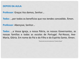 DEPOIS DA AULA:
Professor: Graças Vos damos, Senhor…
Todos: …por todos os benefícios que nos tendes concedido. Ámen.
Professor: Abençoai, Senhor…
Todos: …a Vossa Igreja, a nossa Pátria, os nossos Governantes, as
nossas famílias e todas as escolas de Portugal. Pai-Nosso, AveMaria, Glória. Em nome do Pai e do Filho e do Espírito Santo. Ámen.
“Excerto do Livro de Leitura da Primeira Classe”

 