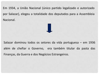 Em 1934, a União Nacional (único partido legalizado e autorizado
por Salazar), elegeu a totalidade dos deputados para a Assembleia
Nacional.

Salazar dominou todos os setores da vida portuguesa – em 1936
além de chefiar o Governo,

era também titular da pasta das

Finanças, da Guerra e dos Negócios Estrangeiros.

 