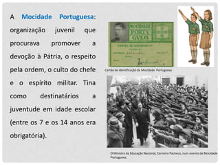 A

Mocidade

organização

procurava

Portuguesa:
juvenil

promover

que

a

devoção à Pátria, o respeito
pela ordem, o culto do chefe

Cartão de identificação da Mocidade Portuguesa

e o espírito militar. Tina
como

destinatários

a

juventude em idade escolar

(entre os 7 e os 14 anos era
obrigatória).
O Ministro da Educação Nacional, Carneiro Pacheco, num evento da Mocidade
Portuguesa.

 