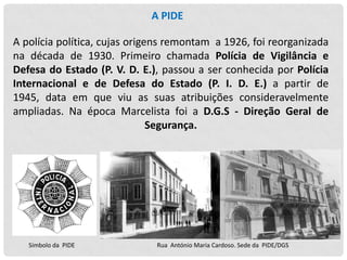 A PIDE

A polícia política, cujas origens remontam a 1926, foi reorganizada
na década de 1930. Primeiro chamada Polícia de Vigilância e
Defesa do Estado (P. V. D. E.), passou a ser conhecida por Polícia
Internacional e de Defesa do Estado (P. I. D. E.) a partir de
1945, data em que viu as suas atribuições consideravelmente
ampliadas. Na época Marcelista foi a D.G.S - Direção Geral de
Segurança.

Símbolo da PIDE

Rua António Maria Cardoso. Sede da PIDE/DGS

 