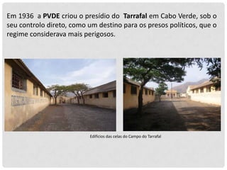 Em 1936 a PVDE criou o presídio do Tarrafal em Cabo Verde, sob o
seu controlo direto, como um destino para os presos políticos, que o
regime considerava mais perigosos.

Edifícios das celas do Campo do Tarrafal

 