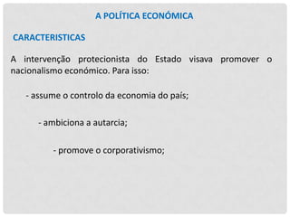 A POLÍTICA ECONÓMICA
CARACTERISTICAS
A intervenção protecionista do Estado visava promover o
nacionalismo económico. Para isso:

- assume o controlo da economia do país;
- ambiciona a autarcia;
- promove o corporativismo;

 