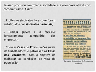 Salazar procurou controlar a sociedade e a economia através do
corporativismo. Assim:

. Proibiu os sindicatos livres que foram
substituídos por sindicatos nacionais;
. Proibiu greves e o lock-out
(encerramento
temporário
das
empresas);
. Criou as Casas do Povo (uniões rurais
de trabalhadores e patrões) e as Casas
dos Pescadores com o objetivo de
melhorar as condições de vida da
população;

Cartaz do Secretariado de Propaganda
Nacional

 