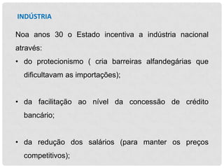 INDÚSTRIA
Noa anos 30 o Estado incentiva a indústria nacional
através:
• do protecionismo ( cria barreiras alfandegárias que
dificultavam as importações);
• da facilitação ao nível da concessão de crédito
bancário;
• da redução dos salários (para manter os preços
competitivos);

 