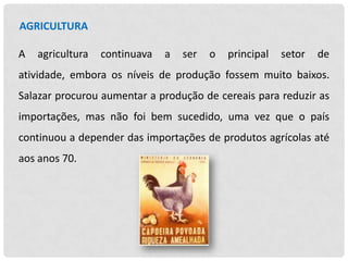 AGRICULTURA
A

agricultura

continuava

a

ser

o

principal

setor

de

atividade, embora os níveis de produção fossem muito baixos.
Salazar procurou aumentar a produção de cereais para reduzir as
importações, mas não foi bem sucedido, uma vez que o país
continuou a depender das importações de produtos agrícolas até
aos anos 70.

 