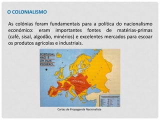 O COLONIALISMO
As colónias foram fundamentais para a política do nacionalismo
económico: eram importantes fontes de matérias-primas
(café, sisal, algodão, minérios) e excelentes mercados para escoar
os produtos agrícolas e industriais.

Cartaz de Propaganda Nacionalista

 