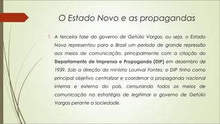 O Estado Novo e as propagandas
 A terceira fase do governo de Getúlio Vargas, ou seja, o Estado
Novo representou para o Brasil um período de grande repressão
aos meios de comunicação, principalmente com a criação do
Departamento de Imprensa e Propaganda (DIP) em dezembro de
1939. Sob a direção do ministro Lourival Fontes, o DIP tinha como
principal objetivo centralizar e coordenar a propaganda nacional
interna e externa do país, censurando todos os meios de
comunicação na estratégia de legitimar o governo de Getúlio
Vargas perante a sociedade.
 