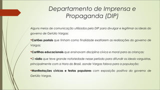 Departamento de Imprensa e
Propaganda (DIP)
Alguns meios de comunicação utilizados pelo DIP para divulgar e legitimar os ideais do
governo de Getúlio Vargas:
Cartões postais que tinham como finalidade exaltarem as realizações do governo de
Vargas;
Cartilhas educacionais que ensinavam disciplina cívica e moral para as crianças;
O rádio que teve grande notoriedade nesse período para difundir os ideais varguistas,
principalmente com a Hora do Brasil, aonde Vargas falava para a população;
Manifestações cívicas e festas populares com exposição positiva do governo de
Getúlio Vargas.
 