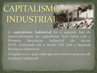  O capitalismo Industrial foi a segunda fase do

desenvolvimento do capitalismo. Teve início com a
Primeira
Revolução
Industrial
do
século
XVIII, avançando até o século XIX com a Segunda
Revolução Industrial.
 A Inglaterra é o país onde que teve início o processo de
revolução industrial.

 
