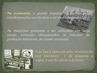  Na economia, o grande impacto foi trazido pelas

transformações nas técnicas e no modo de produção.

As máquinas passaram a ser utilizadas em larga
escala, tornando ultrapassados os métodos de
produção anteriores, de caráter artesanal.
 Essa fase é marcada pela invenção do
tear mecânico
e da máquina a
vapor, o uso de carvão e do ferro.

 