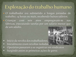  O trabalhador era submetido a longas jornadas de

trabalho, 14 horas ou mais, recebendo baixos salários.
 Crianças
com seis anos empregavam-se nas
fábricas, executando tarefas por um salário menor que
de um adulto.






Início da revolta dos trabalhadores.
Inicialmente eram revoltas isoladas.
Operários passaram a se organizar em sindicatos
Surgindo assim as primeiras ações de greve.

 