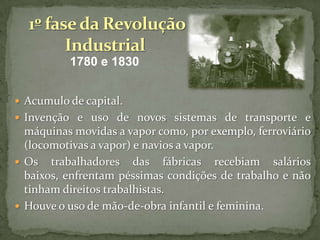 1780 e 1830
 Acumulo de capital.
 Invenção e uso de novos sistemas de transporte e

máquinas movidas a vapor como, por exemplo, ferroviário
(locomotivas a vapor) e navios a vapor.
 Os trabalhadores das fábricas recebiam salários
baixos, enfrentam péssimas condições de trabalho e não
tinham direitos trabalhistas.
 Houve o uso de mão-de-obra infantil e feminina.

 