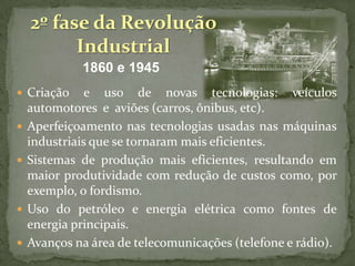 2º fase da Revolução
Industrial
1860 e 1945
 Criação







e uso de novas tecnologias: veículos
automotores e aviões (carros, ônibus, etc).
Aperfeiçoamento nas tecnologias usadas nas máquinas
industriais que se tornaram mais eficientes.
Sistemas de produção mais eficientes, resultando em
maior produtividade com redução de custos como, por
exemplo, o fordismo.
Uso do petróleo e energia elétrica como fontes de
energia principais.
Avanços na área de telecomunicações (telefone e rádio).

 