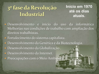 Início em 1970
até os dias
atuais.
 Desenvolvimento e início do uso da informática








Melhorias nas condições de trabalho com ampliação dos
direitos trabalhistas.
Fortalecimento do sistema capitalista.
Desenvolvimento da Genética e da Biotecnologia.
Desenvolvimento da Globalização .
Desenvolvimento da Internet.
Preocupações com o Meio Ambiente.

 