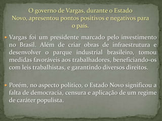 O governo de Vargas, durante o Estado
Novo, apresentou pontos positivos e negativos para
o país.
 Vargas foi um presidente marcado pelo investimento

no Brasil. Além de criar obras de infraestrutura e
desenvolver o parque industrial brasileiro, tomou
medidas favoráveis aos trabalhadores, beneficiando-os
com leis trabalhistas, e garantindo diversos direitos.
 Porém, no aspecto político, o Estado Novo significou a

falta de democracia, censura e aplicação de um regime
de caráter populista.

 