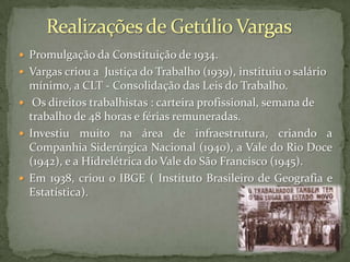  Promulgação da Constituição de 1934.

 Vargas criou a Justiça do Trabalho (1939), instituiu o salário

mínimo, a CLT - Consolidação das Leis do Trabalho.
 Os direitos trabalhistas : carteira profissional, semana de
trabalho de 48 horas e férias remuneradas.
 Investiu muito na área de infraestrutura, criando a
Companhia Siderúrgica Nacional (1940), a Vale do Rio Doce
(1942), e a Hidrelétrica do Vale do São Francisco (1945).
 Em 1938, criou o IBGE ( Instituto Brasileiro de Geografia e
Estatística).

 