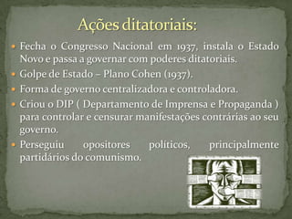 Fecha o Congresso Nacional em 1937, instala o Estado






Novo e passa a governar com poderes ditatoriais.
Golpe de Estado – Plano Cohen (1937).
Forma de governo centralizadora e controladora.
Criou o DIP ( Departamento de Imprensa e Propaganda )
para controlar e censurar manifestações contrárias ao seu
governo.
Perseguiu
opositores
políticos,
principalmente
partidários do comunismo.

 