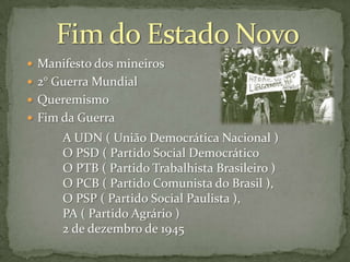  Manifesto dos mineiros
 2° Guerra Mundial
 Queremismo
 Fim da Guerra

A UDN ( União Democrática Nacional )
O PSD ( Partido Social Democrático
O PTB ( Partido Trabalhista Brasileiro )
O PCB ( Partido Comunista do Brasil ),
O PSP ( Partido Social Paulista ),
PA ( Partido Agrário )
2 de dezembro de 1945

 