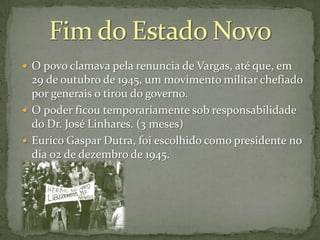  O povo clamava pela renuncia de Vargas, até que, em

29 de outubro de 1945, um movimento militar chefiado
por generais o tirou do governo.
 O poder ficou temporariamente sob responsabilidade
do Dr. José Linhares. (3 meses)
 Eurico Gaspar Dutra, foi escolhido como presidente no
dia 02 de dezembro de 1945.

 