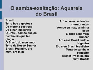 O samba-exaltação: Aquarela
do Brasil
Brasil!
Terra boa e gostosa
Da morena sestrosa
De olhar indiscreto
O Brasil, samba que dá
bamboleio que faz
gingar
O Brasil, do meu amor
Terra de Nosso Senhor
Brasil! Pra mim, pra
mim, pra mim
Ah! ouve estas fontes
murmurantes
Aonde eu mato a minha
sede
E onde a lua vem
brincar
Ah! esse Brasil lindo e
trigueiro
É o meu Brasil brasileiro
Terra de samba e
pandeiro
Brasil! Pra mim, pra
mim! Brasil!
 
