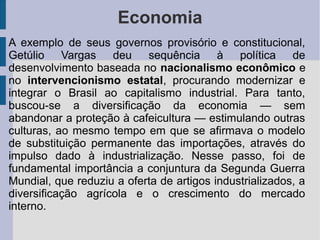 Economia
A exemplo de seus governos provisório e constitucional,
Getúlio Vargas deu sequência à política de
desenvolvimento baseada no nacionalismo econômico e
no intervencionismo estatal, procurando modernizar e
integrar o Brasil ao capitalismo industrial. Para tanto,
buscou-se a diversificação da economia — sem
abandonar a proteção à cafeicultura — estimulando outras
culturas, ao mesmo tempo em que se afirmava o modelo
de substituição permanente das importações, através do
impulso dado à industrialização. Nesse passo, foi de
fundamental importância a conjuntura da Segunda Guerra
Mundial, que reduziu a oferta de artigos industrializados, a
diversificação agrícola e o crescimento do mercado
interno.
 