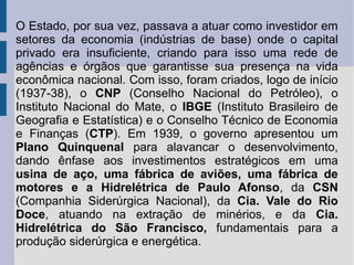 O Estado, por sua vez, passava a atuar como investidor em
setores da economia (indústrias de base) onde o capital
privado era insuficiente, criando para isso uma rede de
agências e órgãos que garantisse sua presença na vida
econômica nacional. Com isso, foram criados, logo de início
(1937-38), o CNP (Conselho Nacional do Petróleo), o
Instituto Nacional do Mate, o IBGE (Instituto Brasileiro de
Geografia e Estatística) e o Conselho Técnico de Economia
e Finanças (CTP). Em 1939, o governo apresentou um
Plano Quinquenal para alavancar o desenvolvimento,
dando ênfase aos investimentos estratégicos em uma
usina de aço, uma fábrica de aviões, uma fábrica de
motores e a Hidrelétrica de Paulo Afonso, da CSN
(Companhia Siderúrgica Nacional), da Cia. Vale do Rio
Doce, atuando na extração de minérios, e da Cia.
Hidrelétrica do São Francisco, fundamentais para a
produção siderúrgica e energética.
 