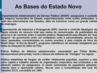 As Bases do Estado Novo
Departamento Administrativo do Serviço Público (DASP): assegurava o controle
da máquina burocrática do Estado, supervisionando, entre outras atribuições, a
ação dos interventores nos Estados, além de funcionar como um grande cabide
de empregos.
Departamento de Imprensa e Propaganda (DIP): exercia o controle ideológico da
Nação através da censura total aos meios de comunicação, da publicidade do
governo e do controle sobre a opinião pública. Responsável pela difusão da “boa
imagem” do governante como um verdadeiro culto à personalidade, através de
fotos, passeatas, concentrações ou outros eventos; e pela criação da Hora do
Brasil (Hoje “A Voz do Brasil”), programa radiofônico de emissão obrigatória por
todas as estações de rádio do País.
Polícia Política da ditadura estadonovista: comandada por Filinto Muller,
foiresponsável pela prisão, morte e tortura de milhares de “inimigos” do regime.
Política trabalhista de Vargas: de caráter nitidamente populista, suprimiu a luta
entre capital e trabalho através da organização corporativa dos sindicatos e da
eficiente política do peleguismo. O ponto culminante do populismo getulista,
voltado para o operariado urbano, deu-se com a Consolidação das Leis do
Trabalho (CLT), concedida em 1943.
 