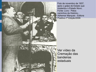 Foto de novembro de 1937,
após o golpe de Estado que
implantou o Estado Novo.
Fonte: Livro - Pelos
caminhos da História -
Adhemar Marques - Editora
Positivo-1ª Edição/2006
Ver vídeo da
Cremação das
bandeiras
estaduais
 