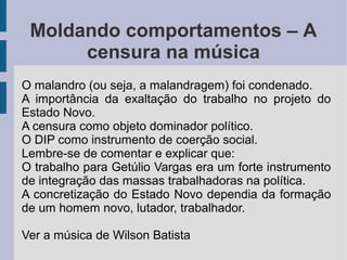 Moldando comportamentos – A
censura na música
O malandro (ou seja, a malandragem) foi condenado.
A importância da exaltação do trabalho no projeto do
Estado Novo.
A censura como objeto dominador político.
O DIP como instrumento de coerção social.
Lembre-se de comentar e explicar que:
O trabalho para Getúlio Vargas era um forte instrumento
de integração das massas trabalhadoras na política.
A concretização do Estado Novo dependia da formação
de um homem novo, lutador, trabalhador.
Ver a música de Wilson Batista
 