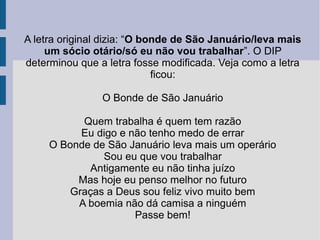 A letra original dizia: “O bonde de São Januário/leva mais
um sócio otário/só eu não vou trabalhar”. O DIP
determinou que a letra fosse modificada. Veja como a letra
ficou:
O Bonde de São Januário
Quem trabalha é quem tem razão
Eu digo e não tenho medo de errar
O Bonde de São Januário leva mais um operário
Sou eu que vou trabalhar
Antigamente eu não tinha juízo
Mas hoje eu penso melhor no futuro
Graças a Deus sou feliz vivo muito bem
A boemia não dá camisa a ninguém
Passe bem!
 