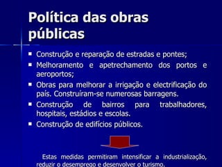 Política das obras públicas Construção e reparação de estradas e pontes;  Melhoramento e apetrechamento dos portos e aeroportos; Obras para melhorar a irrigação e electrificação do país. Construíram-se numerosas barragens. Construção de bairros para trabalhadores, hospitais, estádios e escolas. Construção de edifícios públicos. Estas medidas permitiram intensificar a industrialização, reduzir o desemprego e desenvolver o turismo. 