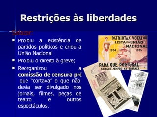 Restrições às liberdades Salazar: Proibiu a existência de partidos políticos e criou a União Nacional  Proibiu o direito à greve; Reorganizou a  comissão de censura prévia   que “cortava” o que não devia ser divulgado nos jornais, filmes, peças de teatro e outros espectáculos. 