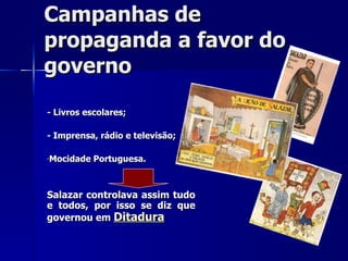 Campanhas de propaganda a favor do governo  - Livros escolares; - Imprensa, rádio e televisão; Mocidade Portuguesa. Salazar controlava assim tudo e todos, por isso se diz que governou em  Ditadura 